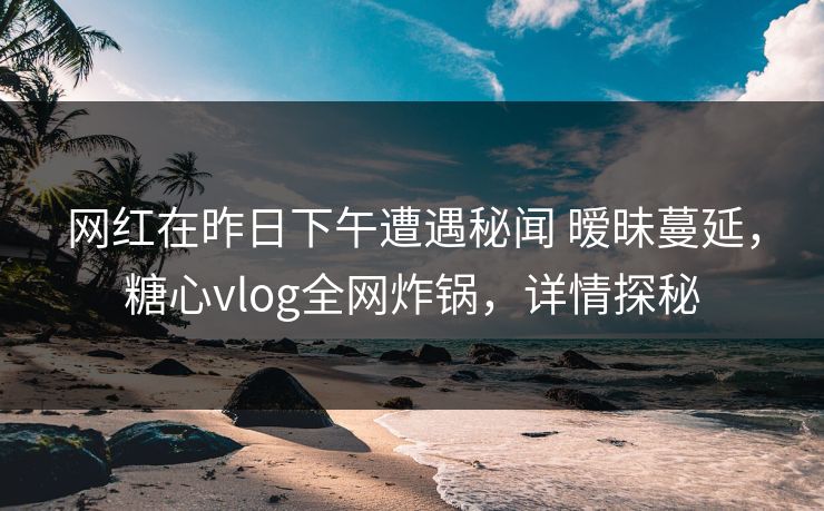 网红在昨日下午遭遇秘闻 暧昧蔓延,糖心vlog全网炸锅,详情探秘 网红在昨日下午遭遇秘闻 暧昧蔓延,糖心vlog全网炸锅,详情探秘