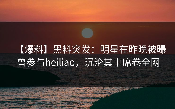 【爆料】黑料突发:明星在昨晚被曝曾参与heiliao,沉沦其中席卷全网 【爆料】黑料突发:明星在昨晚被曝曾参与heiliao,沉沦其中席卷全网