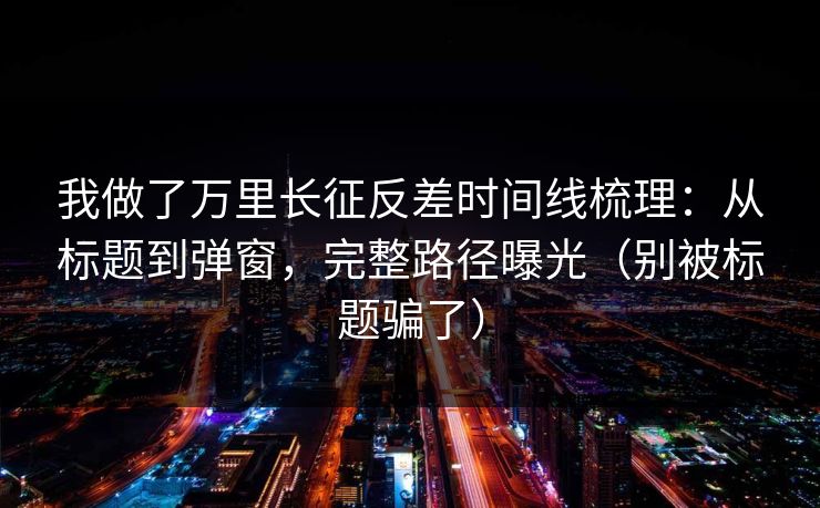 我做了万里长征反差时间线梳理：从标题到弹窗，完整路径曝光（别被标题骗了）
