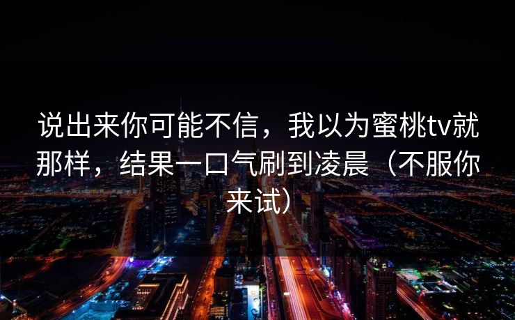 说出来你可能不信，我以为蜜桃tv就那样，结果一口气刷到凌晨（不服你来试）