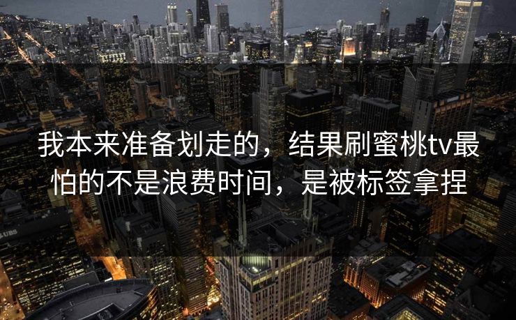 我本来准备划走的，结果刷蜜桃tv最怕的不是浪费时间，是被标签拿捏