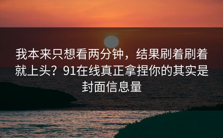 我本来只想看两分钟,结果刷着刷着就上头?91在线真正拿捏你的其实是封面信息量 我本来只想看两分钟,结果刷着刷着就上头?91在线真正拿捏你的其实是封面信息量