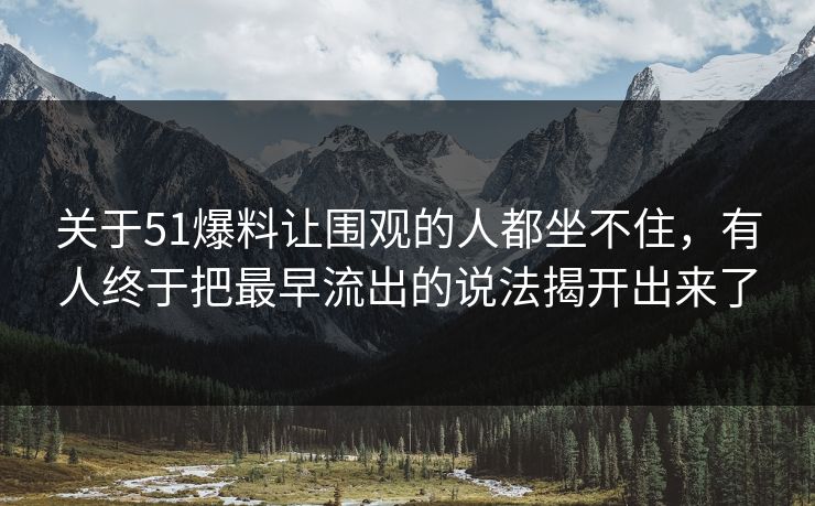关于51爆料让围观的人都坐不住，有人终于把最早流出的说法揭开出来了